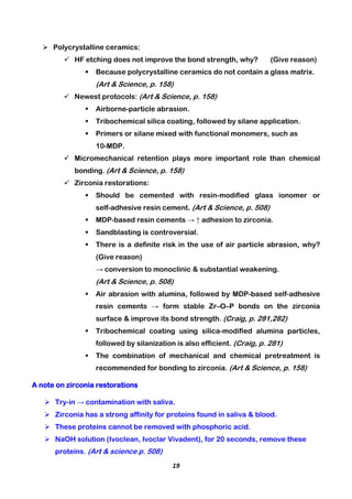 19
 Polycrystalline ceramics:
 HF etching does not improve the bond strength, why? (Give reason)
 Because polycrystalline ceramics do not contain a glass matrix.
(Art & Science, p. 158)
 Newest protocols: (Art & Science, p. 158)
 Airborne-particle abrasion.
 Tribochemical silica coating, followed by silane application.
 Primers or silane mixed with functional monomers, such as
10-MDP.
 Micromechanical retention plays more important role than chemical
bonding. (Art & Science, p. 158)
 Zirconia restorations:
 Should be cemented with resin-modified glass ionomer or
self-adhesive resin cement. (Art & Science, p. 508)
 MDP-based resin cements → ↑ adhesion to zirconia.
 Sandblasting is controversial.
 There is a definite risk in the use of air particle abrasion, why?
(Give reason)
→ conversion to monoclinic & substantial weakening.
(Art & Science, p. 508)
 Air abrasion with alumina, followed by MDP-based self-adhesive
resin cements → form stable Zr–O–P bonds on the zirconia
surface & improve its bond strength. (Craig, p. 281,282)
 Tribochemical coating using silica-modified alumina particles,
followed by silanization is also efficient. (Craig, p. 281)
 The combination of mechanical and chemical pretreatment is
recommended for bonding to zirconia. (Art & Science, p. 158)
A note on zirconia restorations
 Try-in → contamination with saliva.
 Zirconia has a strong affinity for proteins found in saliva & blood.
 These proteins cannot be removed with phosphoric acid.
 NaOH solution (Ivoclean, Ivoclar Vivadent), for 20 seconds, remove these
proteins. (Art & science p. 508)
 