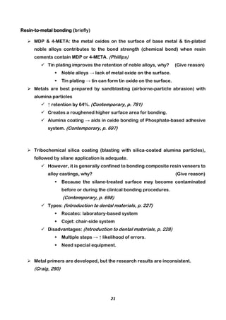 21
Resin-to-metal bonding (briefly)
 MDP & 4-META: the metal oxides on the surface of base metal & tin-plated
noble alloys contributes to the bond strength (chemical bond) when resin
cements contain MDP or 4-META. (Phillips)
 Tin plating improves the retention of noble alloys, why? (Give reason)
 Noble alloys → lack of metal oxide on the surface.
 Tin plating → tin can form tin oxide on the surface.
 Metals are best prepared by sandblasting (airborne-particle abrasion) with
alumina particles
 ↑ retention by 64%. (Contemporary, p. 781)
 Creates a roughened higher surface area for bonding.
 Alumina coating → aids in oxide bonding of Phosphate-based adhesive
system. (Contemporary, p. 697)
 Tribochemical silica coating (blasting with silica-coated alumina particles),
followed by silane application is adequate.
 However, it is generally confined to bonding composite resin veneers to
alloy castings, why? (Give reason)
 Because the silane-treated surface may become contaminated
before or during the clinical bonding procedures.
(Contemporary, p. 698)
 Types: (Introduction to dental materials, p. 227)
 Rocatec: laboratory-based system
 Cojet: chair-side system
 Disadvantages: (Introduction to dental materials, p. 228)
 Multiple steps → ↑ likelihood of errors.
 Need special equipment.
 Metal primers are developed, but the research results are inconsistent.
(Craig, 280)
 