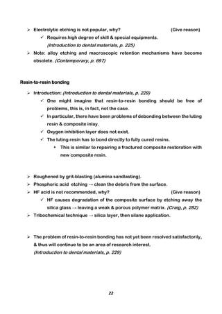 22
 Electrolytic etching is not popular, why? (Give reason)
 Requires high degree of skill & special equipments.
(Introduction to dental materials, p. 225)
 Note: alloy etching and macroscopic retention mechanisms have become
obsolete. (Contemporary, p. 697)
Resin-to-resin bonding
 Introduction: (Introduction to dental materials, p. 229)
 One might imagine that resin-to-resin bonding should be free of
problems, this is, in fact, not the case.
 In particular, there have been problems of debonding between the luting
resin & composite inlay.
 Oxygen inhibition layer does not exist.
 The luting resin has to bond directly to fully cured resins.
 This is similar to repairing a fractured composite restoration with
new composite resin.
 Roughened by grit-blasting (alumina sandlasting).
 Phosphoric acid etching → clean the debris from the surface.
 HF acid is not recommended, why? (Give reason)
 HF causes degradation of the composite surface by etching away the
silica glass → leaving a weak & porous polymer matrix. (Craig, p. 282)
 Tribochemical technique → silica layer, then silane application.
 The problem of resin-to-resin bonding has not yet been resolved satisfactorily,
& thus will continue to be an area of research interest.
(Introduction to dental materials, p. 229)
 