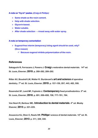 23
A note on “try-in” pastes (Craig & Phillips)
 Same shade as the resin cement.
 Help with shade selection.
 Glycerin-based.
 Water-soluble.
 After shade selection → rinsed away with water spray.
A note on temporary cementation
 Eugenol-free interim (temporary) luting agent should be used, why?
(Give reason)
 Because eugenol inhibits polymerization of the resin.
References
Sakaguchi R, Ferracane J, Powers J. Craig's restorative dental materials. 14th
ed.
St. Louis, Elsevier; 2019. p. 280–282, 289–292.
Ritter AV, Boushell LW, Walter R. Sturdevant's art and science of operative
dentistry. 7th
ed. St. Louis, Elsevier; 2019. p. 157–159, 297, 443, 482, 508.
Rosenstiel SF, Land MF, Fujimoto J. Contemporary fixed prosthodontics. 5th
ed.
St. Louis, Elsevier; 2016. p. 691, 696–698, 708, 777–781, 784.
Van Noort R, Barbour ME. Introduction to dental materials. 4th
ed. Mosby
Elsevier; 2013. p. 221–229.
Anusavice KJ, Shen C, Rawls HR. Phillips' science of dental materials. 12th
ed. St.
Louis, Elsevier; 2013. p. 311, 329, 330.
 