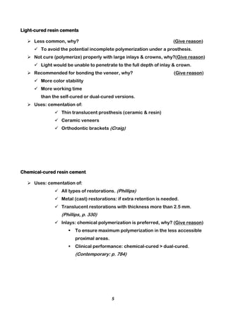 5
Light-cured resin cements
 Less common, why? (Give reason)
 To avoid the potential incomplete polymerization under a prosthesis.
 Not cure (polymerize) properly with large inlays & crowns, why?(Give reason)
 Light would be unable to penetrate to the full depth of inlay & crown.
 Recommended for bonding the veneer, why? (Give reason)
 More color stability
 More working time
than the self-cured or dual-cured versions.
 Uses: cementation of:
 Thin translucent prosthesis (ceramic & resin)
 Ceramic veneers
 Orthodontic brackets (Craig)
Chemical-cured resin cement
 Uses: cementation of:
 All types of restorations. (Phillips)
 Metal (cast) restorations: if extra retention is needed.
 Translucent restorations with thickness more than 2.5 mm.
(Phillips, p. 330)
 Inlays: chemical polymerization is preferred, why? (Give reason)
 To ensure maximum polymerization in the less accessible
proximal areas.
 Clinical performance: chemical-cured > dual-cured.
(Contemporary: p. 784)
 