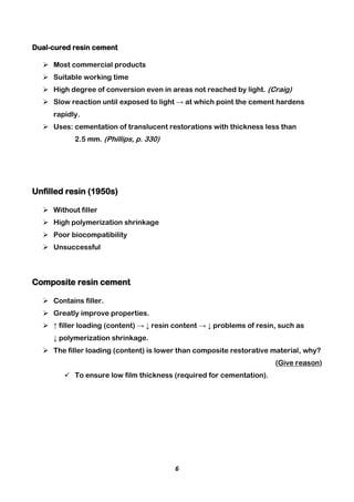 6
Dual-cured resin cement
 Most commercial products
 Suitable working time
 High degree of conversion even in areas not reached by light. (Craig)
 Slow reaction until exposed to light → at which point the cement hardens
rapidly.
 Uses: cementation of translucent restorations with thickness less than
2.5 mm. (Phillips, p. 330)
Unfilled resin (1950s)
 Without filler
 High polymerization shrinkage
 Poor biocompatibility
 Unsuccessful
Composite resin cement
 Contains filler.
 Greatly improve properties.
 ↑ filler loading (content) → ↓ resin content → ↓ problems of resin, such as
↓ polymerization shrinkage.
 The filler loading (content) is lower than composite restorative material, why?
(Give reason)
 To ensure low film thickness (required for cementation).
 