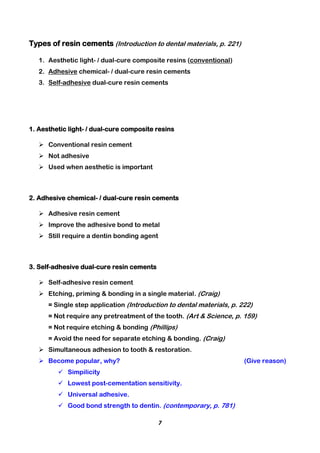 7
Types of resin cements (Introduction to dental materials, p. 221)
1. Aesthetic light- / dual-cure composite resins (conventional)
2. Adhesive chemical- / dual-cure resin cements
3. Self-adhesive dual-cure resin cements
1. Aesthetic light- / dual-cure composite resins
 Conventional resin cement
 Not adhesive
 Used when aesthetic is important
2. Adhesive chemical- / dual-cure resin cements
 Adhesive resin cement
 Improve the adhesive bond to metal
 Still require a dentin bonding agent
3. Self-adhesive dual-cure resin cements
 Self-adhesive resin cement
 Etching, priming & bonding in a single material. (Craig)
= Single step application (Introduction to dental materials, p. 222)
= Not require any pretreatment of the tooth. (Art & Science, p. 159)
= Not require etching & bonding (Phillips)
= Avoid the need for separate etching & bonding. (Craig)
 Simultaneous adhesion to tooth & restoration.
 Become popular, why? (Give reason)
 Simpilicity
 Lowest post-cementation sensitivity.
 Universal adhesive.
 Good bond strength to dentin. (contemporary, p. 781)
 