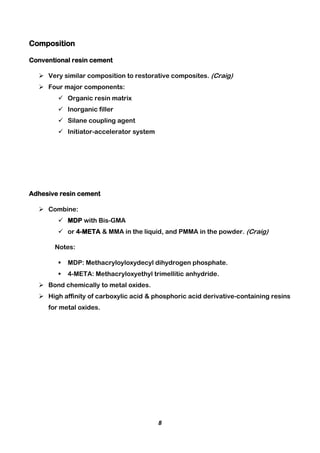 8
Composition
Conventional resin cement
 Very similar composition to restorative composites. (Craig)
 Four major components:
 Organic resin matrix
 Inorganic filler
 Silane coupling agent
 Initiator-accelerator system
Adhesive resin cement
 Combine:
 MDP with Bis-GMA
 or 4-META & MMA in the liquid, and PMMA in the powder. (Craig)
Notes:
 MDP: Methacryloyloxydecyl dihydrogen phosphate.
 4-META: Methacryloxyethyl trimellitic anhydride.
 Bond chemically to metal oxides.
 High affinity of carboxylic acid & phosphoric acid derivative-containing resins
for metal oxides.
 