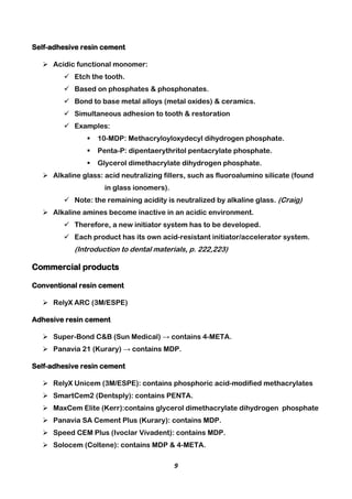 9
Self-adhesive resin cement
 Acidic functional monomer:
 Etch the tooth.
 Based on phosphates & phosphonates.
 Bond to base metal alloys (metal oxides) & ceramics.
 Simultaneous adhesion to tooth & restoration
 Examples:
 10-MDP: Methacryloyloxydecyl dihydrogen phosphate.
 Penta-P: dipentaerythritol pentacrylate phosphate.
 Glycerol dimethacrylate dihydrogen phosphate.
 Alkaline glass: acid neutralizing fillers, such as fluoroalumino silicate (found
in glass ionomers).
 Note: the remaining acidity is neutralized by alkaline glass. (Craig)
 Alkaline amines become inactive in an acidic environment.
 Therefore, a new initiator system has to be developed.
 Each product has its own acid-resistant initiator/accelerator system.
(Introduction to dental materials, p. 222,223)
Commercial products
Conventional resin cement
 RelyX ARC (3M/ESPE)
Adhesive resin cement
 Super-Bond C&B (Sun Medical) → contains 4-META.
 Panavia 21 (Kurary) → contains MDP.
Self-adhesive resin cement
 RelyX Unicem (3M/ESPE): contains phosphoric acid-modified methacrylates
 SmartCem2 (Dentsply): contains PENTA.
 MaxCem Elite (Kerr):contains glycerol dimethacrylate dihydrogen phosphate
 Panavia SA Cement Plus (Kurary): contains MDP.
 Speed CEM Plus (Ivoclar Vivadent): contains MDP.
 Solocem (Coltene): contains MDP & 4-META.
 