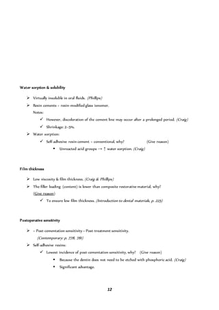 12
Water sorption & solubility
 Virtually insoluble in oral fluids. (Phillips)
 Resin cements < resin-modified glass ionomer.
Notes:
 However, discoloration of the cement line may occur after a prolonged period. (Craig)
 Shrinkage: 2–5%.
 Water sorption:
 Self-adhesive resin cement > conventional, why? (Give reason)
 Unreacted acid groups → ↑ water sorption. (Craig)
Film thickness
 Low viscosity & film thickness. (Craig & Phillips)
 The filler loading (content) is lower than composite restorative material, why?
(Give reason)
 To ensure low film thickness. (Introduction to dental materials, p. 225)
Postoperative sensitivity
 = Post-cementation sensitivity = Post-treatment sensitivity.
(Contemporary: p. 778, 781)
 Self-adhesive resins:
 Lowest incidence of post-cementation sensitivity, why? (Give reason)
 Because the dentin does not need to be etched with phosphoric acid. (Craig)
 Significant advantage.
 