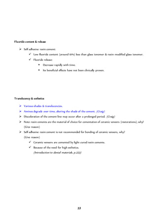 13
Fluoride content & release
 Self-adhesive resin cement:
 Low fluoride content (around 10%) less than glass ionomer & resin-modified glass ionomer.
 Fluoride release:
 Decrease rapidly with time.
 Its beneficial effects have not been clinically proven.
Translucency & esthetics
 Various shades & translucencies.
 Amines degrade over time, altering the shade of the cement. (Craig)
 Discoloration of the cement line may occur after a prolonged period. (Craig)
 Note: resin cements are the material of choice for cementation of ceramic veneers (restorations), why?
(Give reason)
 Self-adhesive resin cement is not recommended for bonding of ceramic veneers, why?
(Give reason)
 Ceramic veneers are cemented by light-cured resin cements.
 Because of the need for high esthetics.
(Introduction to dental materials, p.223)
 
