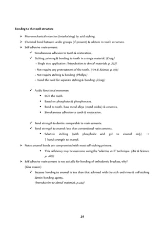 14
Bonding to the tooth structure
 Micromechanical retention (interlocking) by acid etching.
 Chemical bond between acidic groups (if present) & calcium in tooth structure.
 Self-adhesive resin cement:
 Simultaneous adhesion to tooth & restoration.
 Etching, priming & bonding to tooth in a single material. (Craig)
= Single step application (Introduction to dental materials, p. 222)
= Not require any pretreatment of the tooth. (Art & Science, p. 159)
= Not require etching & bonding (Phillips)
= Avoid the need for separate etching & bonding. (Craig)
 Acidic functional monomer:
 Etch the tooth.
 Based on phosphates & phosphonates.
 Bond to tooth, base metal alloys (metal oxides) & ceramics.
 Simultaneous adhesion to tooth & restoration.
 Bond strength to dentin: comparable to resin cements.
 Bond strength to enamel: less than conventional resin cements.
 Selective etching (with phosphoric acid gel to enamel only) →
↑ bond strength to enamel.
 Notes: enamel bonds are compromised with most self-etching primers.
 This deficiency may be overcome using the “selective etch” technique. (Art & Science,
p. 482)
 Self-adhesive resin cement is not suitable for bonding of orthodontic brackets, why?
(Give reason)
 Because bonding to enamel is less than that achieved with the etch-and-rinse & self-etching
dentin-bonding agents.
(Introduction to dental materials, p.223)
 
