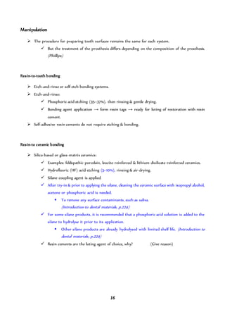 16
Manipulation
 The procedure for preparing tooth surfaces remains the same for each system.
 But the treatment of the prosthesis differs depending on the composition of the prosthesis.
(Phillips)
Resin-to-tooth bonding
 Etch-and-rinse or self-etch bonding systems.
 Etch-and-rinse:
 Phosphoric acid etching (35–37%), then rinsing & gentle drying.
 Bonding agent application → form resin tags → ready for luting of restoration with resin
cement.
 Self-adhesive resin cements do not require etching & bonding.
Resin-to ceramic bonding
 Silica-based or glass-matrix ceramics:
 Examples: feldspathic porcelain, leucite-reinforced & lithium disilicate-reinforced ceramics.
 Hydrofluoric (HF) acid etching (5–10%), rinsing & air-drying.
 Silane coupling agent is applied.
 After try-in & prior to applying the silane, cleaning the ceramic surface with isopropyl alcohol,
acetone or phosphoric acid is needed.
 To remove any surface contaminants, such as saliva.
(Introduction to dental materials, p.224)
 For some silane products, it is recommended that a phosphoric acid solution is added to the
silane to hydrolyse it prior to its application.
 Other silane products are already hydrolysed with limited shelf life. (Introduction to
dental materials, p.224)
 Resin cements are the luting agent of choice, why? (Give reason)
 