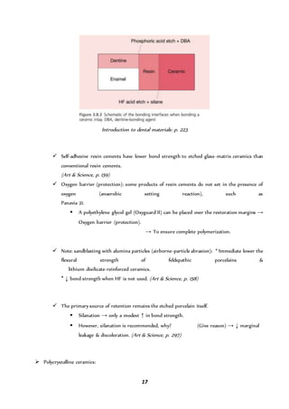 17
Introduction to dental materials: p. 223
 Self-adhesive resin cements have lower bond strength to etched glass-matrix ceramics than
conventional resin cements.
(Art & Science, p. 159)
 Oxygen barrier (protection): some products of resin cements do not set in the presence of
oxygen (anaerobic setting reaction), such as
Panavia 21.
 A polyethylene glycol gel (Oxyguard II) can be placed over the restoration margins →
Oxygen barrier (protection).
→ To ensure complete polymerization.
 Note: sandblasting with alumina particles (airborne-particle abrasion): * Immediate lower the
flexural strength of feldspathic porcelains &
lithium disilicate-reinforced ceramics.
* ↓ bond strength when HF is not used. (Art & Science, p. 158)
 The primary source of retention remains the etched porcelain itself.
 Silanation → only a modest ↑ in bond strength.
 However, silanation is recommended, why? (Give reason) → ↓ marginal
leakage & discoloration. (Art & Science, p. 297)
 Polycrystalline ceramics:
 