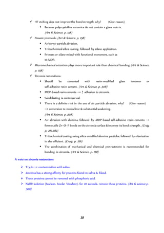 18
 HF etching does not improve the bond strength, why? (Give reason)
 Because polycrystalline ceramics do not contain a glass matrix.
(Art & Science, p. 158)
 Newest protocols: (Art & Science, p. 158)
 Airborne-particle abrasion.
 Tribochemical silica coating, followed by silane application.
 Primers or silane mixed with functional monomers, such as
10-MDP.
 Micromechanical retention plays more important role than chemical bonding.(Art & Science,
p. 158)
 Zirconia restorations:
 Should be cemented with resin-modified glass ionomer or
self-adhesive resin cement. (Art & Science, p. 508)
 MDP-based resin cements → ↑ adhesion to zirconia.
 Sandblasting is controversial.
 There is a definite risk in the use of air particle abrasion, why? (Give reason)
→ conversion to monoclinic & substantial weakening.
(Art & Science, p. 508)
 Air abrasion with alumina, followed by MDP-based self-adhesive resin cements →
form stable Zr–O–P bonds on the zirconia surface & improve its bond strength. (Craig,
p. 281,282)
 Tribochemical coating using silica-modified alumina particles, followed by silanization
is also efficient. (Craig, p. 281)
 The combination of mechanical and chemical pretreatment is recommended for
bonding to zirconia. (Art & Science, p. 158)
A note on zirconia restorations
 Try-in → contamination with saliva.
 Zirconia has a strong affinity for proteins found in saliva & blood.
 These proteins cannot be removed with phosphoric acid.
 NaOH solution (Ivoclean, Ivoclar Vivadent), for 20 seconds, remove these proteins. (Art & science p.
508)
 