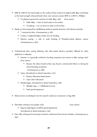 20
 MDP & 4-META: the metal oxides on the surface of base metal & tin-plated noble alloys contributes
to the bond strength (chemical bond) when resin cements contain MDP or 4-META. (Phillips)
 Tin plating improves the retention of noble alloys, why? (Give reason)
 Noble alloys → lack of metal oxide on the surface.
 Tin plating → tin can form tin oxide on the surface.
 Metals are best prepared by sandblasting (airborne-particle abrasion) with alumina particles
 ↑ retention by 64%. (Contemporary, p. 781)
 Creates a roughened higher surface area for bonding.
 Alumina coating → aids in oxide bonding of Phosphate-based adhesive system.
(Contemporary, p. 697)
 Tribochemical silica coating (blasting with silica-coated alumina particles), followed by silane
application is adequate.
 However, it is generally confined to bonding composite resin veneers to alloy castings, why?
(Give reason)
 Because the silane-treated surface may become contaminated before or during the
clinical bonding procedures.
(Contemporary, p. 698)
 Types: (Introduction to dental materials, p. 227)
 Rocatec: laboratory-based system
 Cojet: chair-side system
 Disadvantages: (Introduction to dental materials, p. 228)
 Multiple steps → ↑ likelihood of errors.
 Need special equipment.
 Metal primers are developed, but the research results are inconsistent. (Craig, 280)
 Electrolytic etching is not popular, why? (Give reason)
 Requires high degree of skill & special equipments.
(Introduction to dental materials, p. 225)
 Note: alloy etching and macroscopic retention mechanisms have become obsolete. (Contemporary, p.
697)
 