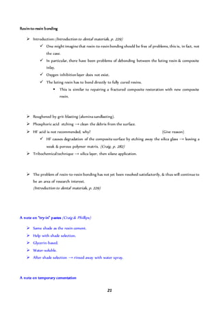 21
Resin-to-resin bonding
 Introduction:(Introduction to dental materials, p. 229)
 One might imagine that resin-to-resinbonding should be free of problems, this is, in fact, not
the case.
 In particular, there have been problems of debonding between the luting resin & composite
inlay.
 Oxygen inhibitionlayer does not exist.
 The luting resin has to bond directly to fully cured resins.
 This is similar to repairing a fractured composite restoration with new composite
resin.
 Roughened by grit-blasting (alumina sandlasting).
 Phosphoric acid etching → clean the debris from the surface.
 HF acid is not recommended, why? (Give reason)
 HF causes degradation of the composite surface by etching away the silica glass → leaving a
weak & porous polymer matrix. (Craig, p. 282)
 Tribochemical technique → silica layer, then silane application.
 The problem of resin-to-resin bonding has not yet been resolved satisfactorily, & thus will continue to
be an area of research interest.
(Introduction to dental materials, p. 229)
A note on “try-in” pastes (Craig & Phillips)
 Same shade as the resin cement.
 Help with shade selection.
 Glycerin-based.
 Water-soluble.
 After shade selection → rinsed away with water spray.
A note on temporary cementation
 