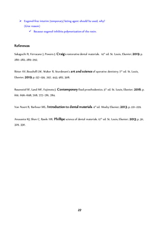22
 Eugenol-free interim (temporary) luting agent should be used, why?
(Give reason)
 Because eugenol inhibits polymerization of the resin.
References
Sakaguchi R, Ferracane J, Powers J. Craig's restorative dental materials. 14th
ed. St. Louis, Elsevier; 2019. p.
280–282, 289–292.
Ritter AV, Boushell LW, Walter R. Sturdevant's art and scienceof operative dentistry. 7th
ed. St. Louis,
Elsevier; 2019. p. 157–159, 297, 443, 482, 508.
Rosenstiel SF, Land MF, Fujimoto J. Contemporary fixed prosthodontics. 5th
ed. St. Louis, Elsevier; 2016. p.
691, 696–698, 708, 777–781, 784.
Van Noort R, Barbour ME. Introduction to dental materials. 4th
ed. Mosby Elsevier; 2013. p. 221–229.
Anusavice KJ, Shen C, Rawls HR. Phillips' science of dental materials. 12th
ed. St. Louis, Elsevier; 2013.p. 311,
329, 330.
 