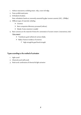 3
1. Indirect restorations, including veneer, inlay, crown & bridge.
2. Posts: prefabricated posts.
3. Orthodontic brackets.
Note: orthodontic bands are commonly cemented by glass ionomer cements (GIC). (Phillips)
4. Different types of materials, including:
 Ceramics
 Resin composites: laboratory-processed (indirect)
 Metals: if extra retention is needed
5. Resin cements are the material of choice for cementation of ceramic veneers (restorations), why?
(Give reason)
 Translucent, good esthetics & various shades.
 Reduce fracture incidence of ceramics:
 High strength & good bond strength.
Types according to the method of activation
1. Light-cured
2. Chemical-cured (self-cured)
3. Dual-cured: combination of chemical & light activation
 