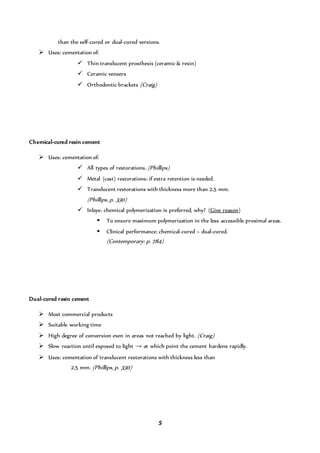 5
than the self-cured or dual-cured versions.
 Uses: cementation of:
 Thin translucent prosthesis (ceramic & resin)
 Ceramic veneers
 Orthodontic brackets (Craig)
Chemical-cured resin cement
 Uses: cementation of:
 All types of restorations. (Phillips)
 Metal (cast) restorations: if extra retention is needed.
 Translucent restorations with thickness more than 2.5 mm.
(Phillips, p. 330)
 Inlays: chemical polymerization is preferred, why? (Give reason)
 To ensure maximum polymerization in the less accessible proximal areas.
 Clinical performance: chemical-cured > dual-cured.
(Contemporary: p. 784)
Dual-cured resin cement
 Most commercial products
 Suitable working time
 High degree of conversion even in areas not reached by light. (Craig)
 Slow reaction until exposed to light → at which point the cement hardens rapidly.
 Uses: cementation of translucent restorations with thickness less than
2.5 mm. (Phillips, p. 330)
 