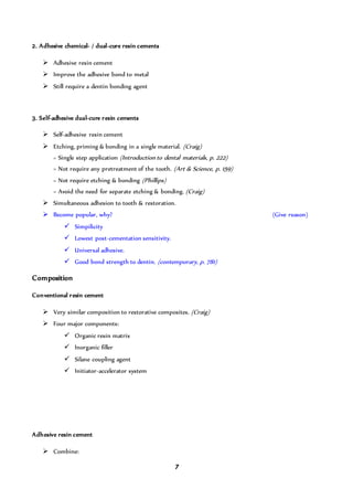 7
2. Adhesive chemical- / dual-cure resin cements
 Adhesive resin cement
 Improve the adhesive bond to metal
 Still require a dentin bonding agent
3. Self-adhesive dual-cure resin cements
 Self-adhesive resin cement
 Etching, priming & bonding in a single material. (Craig)
= Single step application (Introduction to dental materials, p. 222)
= Not require any pretreatment of the tooth. (Art & Science, p. 159)
= Not require etching & bonding (Phillips)
= Avoid the need for separate etching & bonding. (Craig)
 Simultaneous adhesion to tooth & restoration.
 Become popular, why? (Give reason)
 Simpilicity
 Lowest post-cementation sensitivity.
 Universal adhesive.
 Good bond strength to dentin. (contemporary, p. 781)
Composition
Conventional resin cement
 Very similar composition to restorative composites. (Craig)
 Four major components:
 Organic resin matrix
 Inorganic filler
 Silane coupling agent
 Initiator-accelerator system
Adhesive resin cement
 Combine:
 