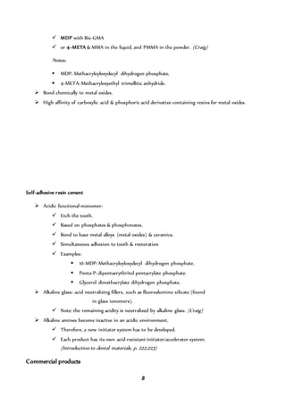 8
 MDP with Bis-GMA
 or 4-META & MMA in the liquid, and PMMA in the powder. (Craig)
Notes:
 MDP: Methacryloyloxydecyl dihydrogen phosphate.
 4-META: Methacryloxyethyl trimellitic anhydride.
 Bond chemically to metal oxides.
 High affinity of carboxylic acid & phosphoric acid derivative-containing resins for metal oxides.
Self-adhesive resin cement
 Acidic functional monomer:
 Etch the tooth.
 Based on phosphates & phosphonates.
 Bond to base metal alloys (metal oxides) & ceramics.
 Simultaneous adhesion to tooth & restoration
 Examples:
 10-MDP: Methacryloyloxydecyl dihydrogen phosphate.
 Penta-P: dipentaerythritol pentacrylate phosphate.
 Glycerol dimethacrylate dihydrogen phosphate.
 Alkaline glass: acid neutralizing fillers, such as fluoroalumino silicate (found
in glass ionomers).
 Note: the remaining acidity is neutralized by alkaline glass. (Craig)
 Alkaline amines become inactive in an acidic environment.
 Therefore, a new initiator system has to be developed.
 Each product has its own acid-resistant initiator/accelerator system.
(Introduction to dental materials, p. 222,223)
Commercial products
 