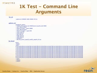1K Test - Command Line
                                Arguments
         1k.sh
                    ./admin.sh 200000 1000 10000 250 1k


         admin.sh
                    autobench_admin
                    --clients xen.caucho.com:4600,lancre.caucho.com:4600
                    --uri1 /ﬁle_$5.html
                    --host1 ch_resin --port1 8080
                    --uri2 /ﬁle_$5.html
                    --host2 ch_nginx --port2 80
                    --num_conn $1
                    --num_call 10
                    --low_rate $2
                    --high_rate $3
                    --rate_step $4
                    --timeout 3
                    --ﬁle out_con$1_start$2_end$3_step$4_$5.tsv
         1k.html
                    html>
                    <body>
                    <pre>
                    0 0123456789   0123456789   0123456789   0123456789   0123456789   0123456789   0123456789   0123456789   0123456789
                    1 0123456789   0123456789   0123456789   0123456789   0123456789   0123456789   0123456789   0123456789   0123456789
                    2 0123456789   0123456789   0123456789   0123456789   0123456789   0123456789   0123456789   0123456789   0123456789
                    3 0123456789   0123456789   0123456789   0123456789   0123456789   0123456789   0123456789   0123456789   0123456789
                    4 0123456789   0123456789   0123456789   0123456789   0123456789   0123456789   0123456789   0123456789   0123456789
                    5 0123456789   0123456789   0123456789   0123456789   0123456789   0123456789   0123456789   0123456789   0123456789
                    6 0123456789   0123456789   0123456789   0123456789   0123456789   0123456789   0123456789   0123456789   0123456789
                    7 0123456789   0123456789   0123456789   0123456789   0123456789   0123456789   0123456789   0123456789   0123456789
                    8 0123456789   0123456789   0123456789   0123456789   0123456789   0123456789   0123456789   0123456789   0123456789
                    9 0123456789   0123456789   0123456789   0123456789   0123456789   0123456789   0123456789   0123456789   0123456789
                    </pre>
                    </body>
                    </html>




Caucho Home | Contact Us | Caucho Blog | Wiki | Application Server
 