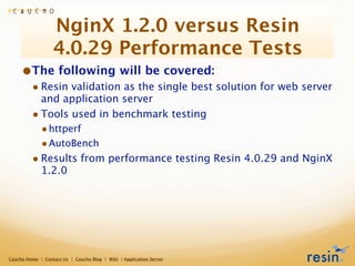 NginX 1.2.0 versus Resin
                  4.0.29 Performance Tests
     •The following will be covered:
         • Resin validation as the single best solution for web server
           and application server
         • Tools used in benchmark testing
             • httperf
             • AutoBench
         • Results from performance testing Resin 4.0.29 and NginX
             1.2.0




Caucho Home | Contact Us | Caucho Blog | Wiki | Application Server
 