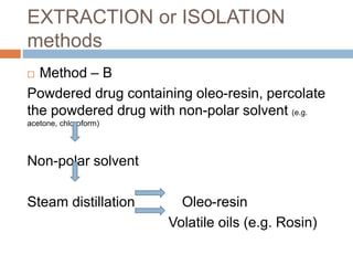EXTRACTION or ISOLATION
methods
 Method – B
Powdered drug containing oleo-resin, percolate
the powdered drug with non-polar solvent (e.g.
acetone, chloroform)
Non-polar solvent
Steam distillation Oleo-resin
Volatile oils (e.g. Rosin)
 
