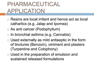 PHARMACEUTICAL
APPLICATION
 Resins are local irritant and hence act as local
cathartics (e.g. Jalap and Ipomea)
 As anti cancer (Podophyllum)
 In bronchial asthma (e.g. Cannabis)
 Used externally as mild antiseptic in the form
of tinctures (Benzoin), ointment and plasters
(Turpentine and Colophony)
 Used in the preparation of emulsion and
sustained released formulations
 