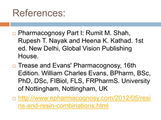 References:
 Pharmacognosy Part I: Rumit M. Shah,
Rupesh T. Nayak and Heena K. Kathad. 1st
ed. New Delhi, Global Vision Publishing
House.
 Trease and Evans' Pharmacognosy, 16th
Edition. William Charles Evans, BPharm, BSc,
PhD, DSc, FIBiol, FLS, FRPharmS. University
of Nottingham, Nottingham, UK
 http://www.epharmacognosy.com/2012/05/resi
ns-and-resin-combinations.html
 