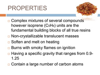 PROPERTIES
 Complex mixtures of several compounds
however isoprene (C5H8) units are the
fundamental building blocks of all true resins
 Non-crystallizable translucent masses
 Soften and melt on heating
 Burns with smoky flames on ignition
 Having a specific gravity that ranges from 0.9-
1.25
 Contain a large number of carbon atoms
 