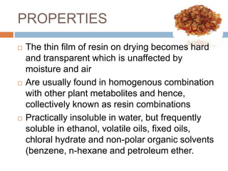 PROPERTIES
 The thin film of resin on drying becomes hard
and transparent which is unaffected by
moisture and air
 Are usually found in homogenous combination
with other plant metabolites and hence,
collectively known as resin combinations
 Practically insoluble in water, but frequently
soluble in ethanol, volatile oils, fixed oils,
chloral hydrate and non-polar organic solvents
(benzene, n-hexane and petroleum ether.
 