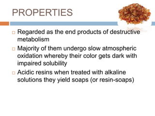 PROPERTIES
 Regarded as the end products of destructive
metabolism
 Majority of them undergo slow atmospheric
oxidation whereby their color gets dark with
impaired solubility
 Acidic resins when treated with alkaline
solutions they yield soaps (or resin-soaps)
 