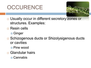 OCCURENCE
 Usually occur in different secretory zones or
structures. Examples:
 Resin cells
 Ginger
 Schizogenous ducts or Shizolysigenous ducts
or cavities
 Pine wood
 Glandular hairs
 Cannabis
 
