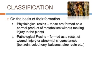 CLASSIFICATION
 On the basis of their formation
A. Physiological resins – these are formed as a
normal product of metabolism without making
injury to the plants
B. Pathological Resins – formed as a result of
wound, injury or abnormal circumstances
(benzoin, colophony, balsams, aloe resin etc.)
 