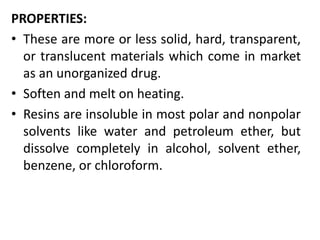 PROPERTIES:
• These are more or less solid, hard, transparent,
or translucent materials which come in market
as an unorganized drug.
• Soften and melt on heating.
• Resins are insoluble in most polar and nonpolar
solvents like water and petroleum ether, but
dissolve completely in alcohol, solvent ether,
benzene, or chloroform.
 