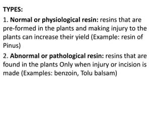 TYPES:
1. Normal or physiological resin: resins that are
pre-formed in the plants and making injury to the
plants can increase their yield (Example: resin of
Pinus)
2. Abnormal or pathological resin: resins that are
found in the plants Only when injury or incision is
made (Examples: benzoin, Tolu balsam)
 