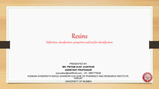 Resins
Definition, classification, properties and test for identification
PRESENTED BY:
MR. PRITAM VIJAY JUVATKAR
ASSISTANT PROFESSOR
pvjuvatkar@rediffmail.com, +91 9987779536
KONKAN GYANPEETH RAHUL DHARKAR COLLEGE OF PHARMACY AND RESEARCH INSTITUTE,
KARJAT
UNIVERSITY OF MUMBAI
 