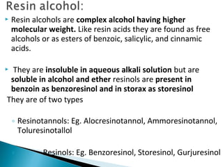  Resin alcohols are complex alcohol having higher
molecular weight. Like resin acids they are found as free
alcohols or as esters of benzoic, salicylic, and cinnamic
acids.
 They are insoluble in aqueous alkali solution but are
soluble in alcohol and ether resinols are present in
benzoin as benzoresinol and in storax as storesinol
They are of two types
◦ Resinotannols: Eg. Alocresinotannol, Ammoresinotannol,
Toluresinotallol
◦ Resinols: Eg. Benzoresinol, Storesinol, Gurjuresinol
 