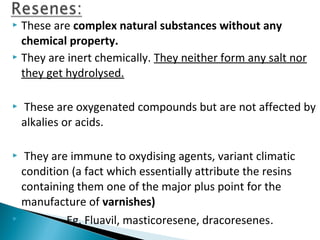  These are complex natural substances without any
chemical property.
 They are inert chemically. They neither form any salt nor
they get hydrolysed.
 These are oxygenated compounds but are not affected by
alkalies or acids.
 They are immune to oxydising agents, variant climatic
condition (a fact which essentially attribute the resins
containing them one of the major plus point for the
manufacture of varnishes)
 Eg. Fluavil, masticoresene, dracoresenes.
 