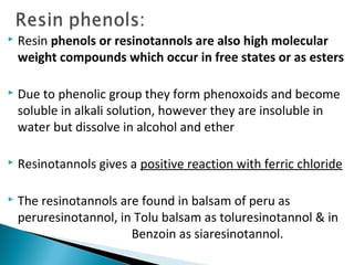  Resin phenols or resinotannols are also high molecular
weight compounds which occur in free states or as esters
 Due to phenolic group they form phenoxoids and become
soluble in alkali solution, however they are insoluble in
water but dissolve in alcohol and ether
 Resinotannols gives a positive reaction with ferric chloride
 The resinotannols are found in balsam of peru as
peruresinotannol, in Tolu balsam as toluresinotannol & in
Benzoin as siaresinotannol.
 