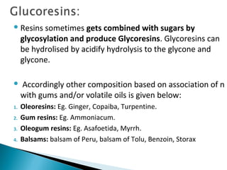 Resins sometimes gets combined with sugars by
glycosylation and produce Glycoresins. Glycoresins can
be hydrolised by acidify hydrolysis to the glycone and
glycone.
 Accordingly other composition based on association of n
with gums and/or volatile oils is given below:
1. Oleoresins: Eg. Ginger, Copaiba, Turpentine.
2. Gum resins: Eg. Ammoniacum.
3. Oleogum resins: Eg. Asafoetida, Myrrh.
4. Balsams: balsam of Peru, balsam of Tolu, Benzoin, Storax
 