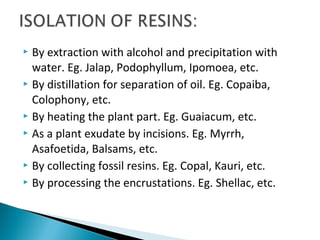  By extraction with alcohol and precipitation with
water. Eg. Jalap, Podophyllum, Ipomoea, etc.
 By distillation for separation of oil. Eg. Copaiba,
Colophony, etc.
 By heating the plant part. Eg. Guaiacum, etc.
 As a plant exudate by incisions. Eg. Myrrh,
Asafoetida, Balsams, etc.
 By collecting fossil resins. Eg. Copal, Kauri, etc.
 By processing the encrustations. Eg. Shellac, etc.
 