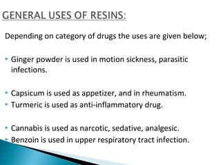 Depending on category of drugs the uses are given below;
 Ginger powder is used in motion sickness, parasitic
infections.
 Capsicum is used as appetizer, and in rheumatism.
 Turmeric is used as anti-inflammatory drug.
 Cannabis is used as narcotic, sedative, analgesic.
 Benzoin is used in upper respiratory tract infection.
 