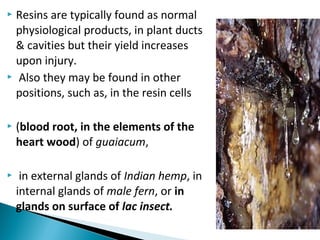  Resins are typically found as normal
physiological products, in plant ducts
& cavities but their yield increases
upon injury.
 Also they may be found in other
positions, such as, in the resin cells
 (blood root, in the elements of the
heart wood) of guaiacum,
 in external glands of Indian hemp, in
internal glands of male fern, or in
glands on surface of lac insect.
 