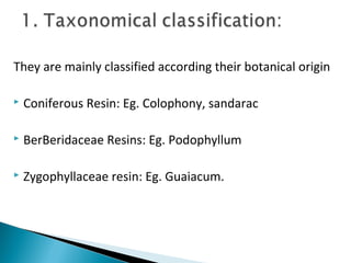 They are mainly classified according their botanical origin
 Coniferous Resin: Eg. Colophony, sandarac
 BerBeridaceae Resins: Eg. Podophyllum
 Zygophyllaceae resin: Eg. Guaiacum.
 
