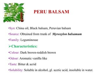 PERU BALSAM
•Syn: China oil, Black balsam, Peruvian balsam
•Source: Obtained from trunk of Myroxylon balsamum
•Family: Leguminosae
Characteristics:
•Colour: Dark brown-reddish brown
•Odour: Aromatic vanilla like
•Taste: Bitter & acrid
•Solubility: Soluble in alcohol, gl. acetic acid, insoluble in water.
 