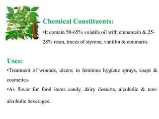 Chemical Constituents:
•It contain 50-65% volatile oil with cinnamein & 25-
28% resin, traces of styrene, vanillin & coumarin.
Uses:
•Treatment of wounds, ulcers; in feminine hygiene sprays, soaps &
cosmetics.
•As flavor for food items candy, dairy desserts, alcoholic & non-
alcoholic beverages.
 