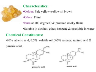 Characteristics:
•Colour: Pale yellow-yellowish brown
•Odour: Faint
•Burn at 100 degree C & produce smoky flame
•Soluble in alcohol, ether, benzene & insoluble in water
Chemical Constituents:
•90% abietic acid, 0.5% volatile oil, 5-6% resenes, sapinic acid &
pimaric acid.
 