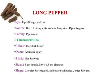 LONG PEPPER
•Syn: Pippali large, catkins
•Source: Dried fruiting spikes of climbing vine, Piper longum
•Family: Piperaceae
Characteristics:
•Colour: Pale-dark brown
•Odour: Aromatic spicy
•Taste: Hot & sweet
•Size: 2-5 cm length & 0.4-0.5 cm diameter
•Shape: Circular & elongated. Spikes are cylindrical, erect & blunt.
 
