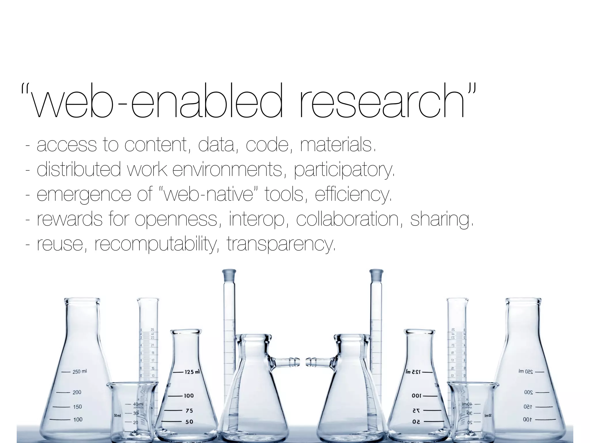 - access to content, data, code, materials.
- distributed work environments, participatory.
- emergence of “web-native” tools, efﬁciency.
- rewards for openness, interop, collaboration, sharing.
- reuse, recomputability, transparency.
“web-enabled research”
 