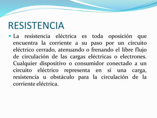 RESISTENCIA
 La resistencia eléctrica es toda oposición que
encuentra la corriente a su paso por un circuito
eléctrico cerrado, atenuando o frenando el libre flujo
de circulación de las cargas eléctricas o electrones.
Cualquier dispositivo o consumidor conectado a un
circuito eléctrico representa en sí una carga,
resistencia u obstáculo para la circulación de la
corriente eléctrica.
 