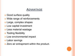 ADVANTAGE
 Good surface quality
 Wide range of reinforcements
 Large, complex shapes
 Low capital investment
 Less material wastage
 Tooling flexibility
 Low environmental impact
 Labor savings
 Zero air entrapment within the product.
 